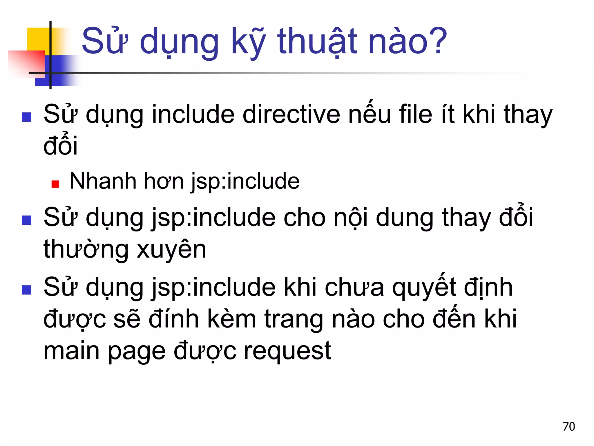 Sử dụng kỹ thuật nào?
 Sử dụng include directive nếu file ít khi thay
đổi
 Nhanh hơn jsp:include
 Sử dụng jsp:include cho nội dung thay đổi
thường xuyên
 Sử dụng jsp:include khi chưa quyết định
được sẽ đính kèm trang nào cho đến khi
main page được request
70
 