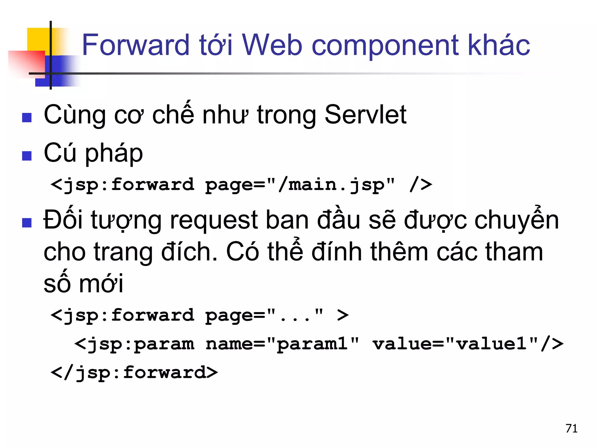 Forward tới Web component khác
 Cùng cơ chế như trong Servlet
 Cú pháp
<jsp:forward page="/main.jsp" />
 Đối tượng request ban đầu sẽ được chuyển
cho trang đích. Có thể đính thêm các tham
số mới
<jsp:forward page="..." >
<jsp:param name="param1" value="value1"/>
</jsp:forward>
71
 