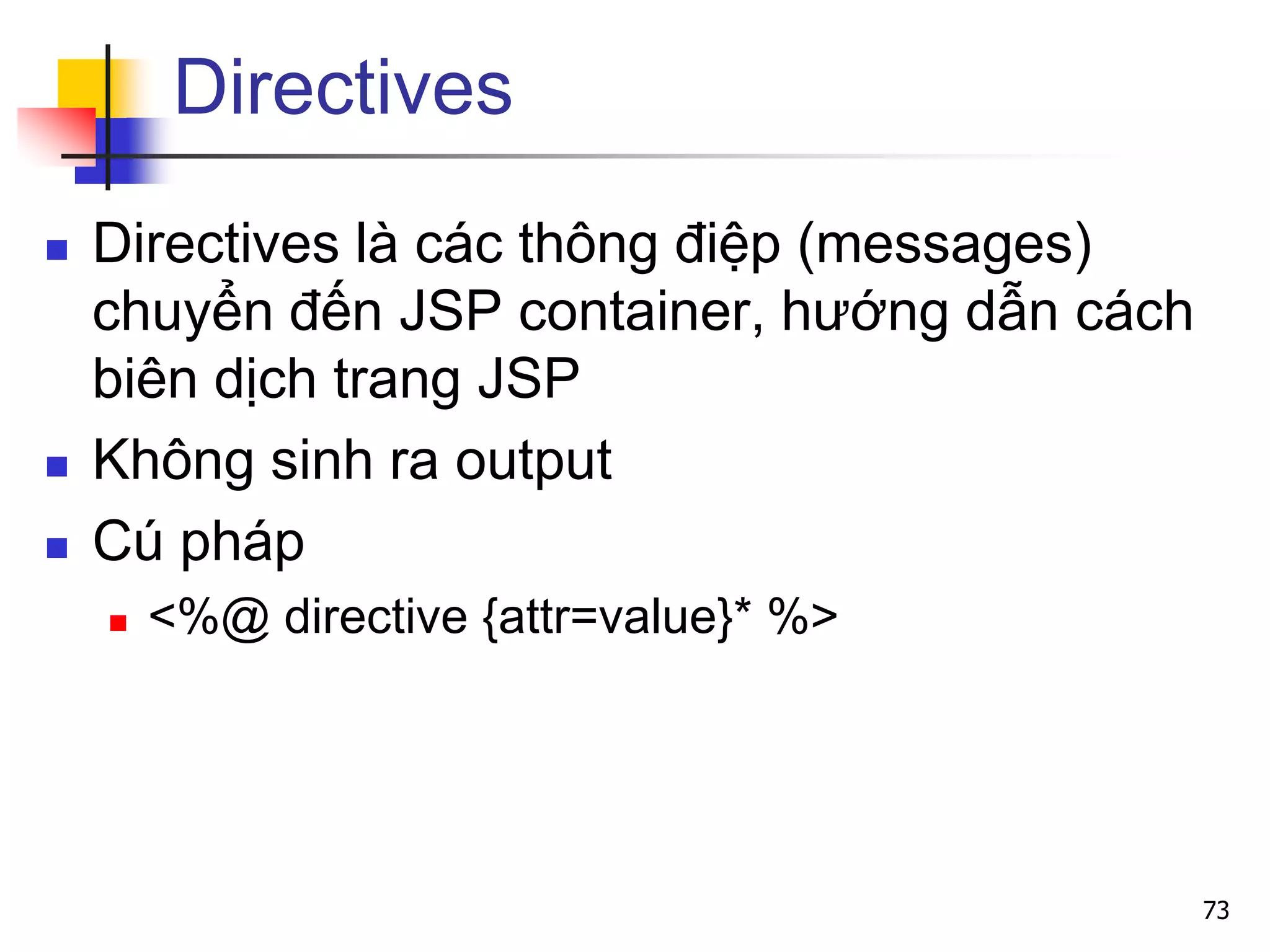 Directives
 Directives là các thông điệp (messages)
chuyển đến JSP container, hướng dẫn cách
biên dịch trang JSP
 Không sinh ra output
 Cú pháp
 <%@ directive {attr=value}* %>
73
 
