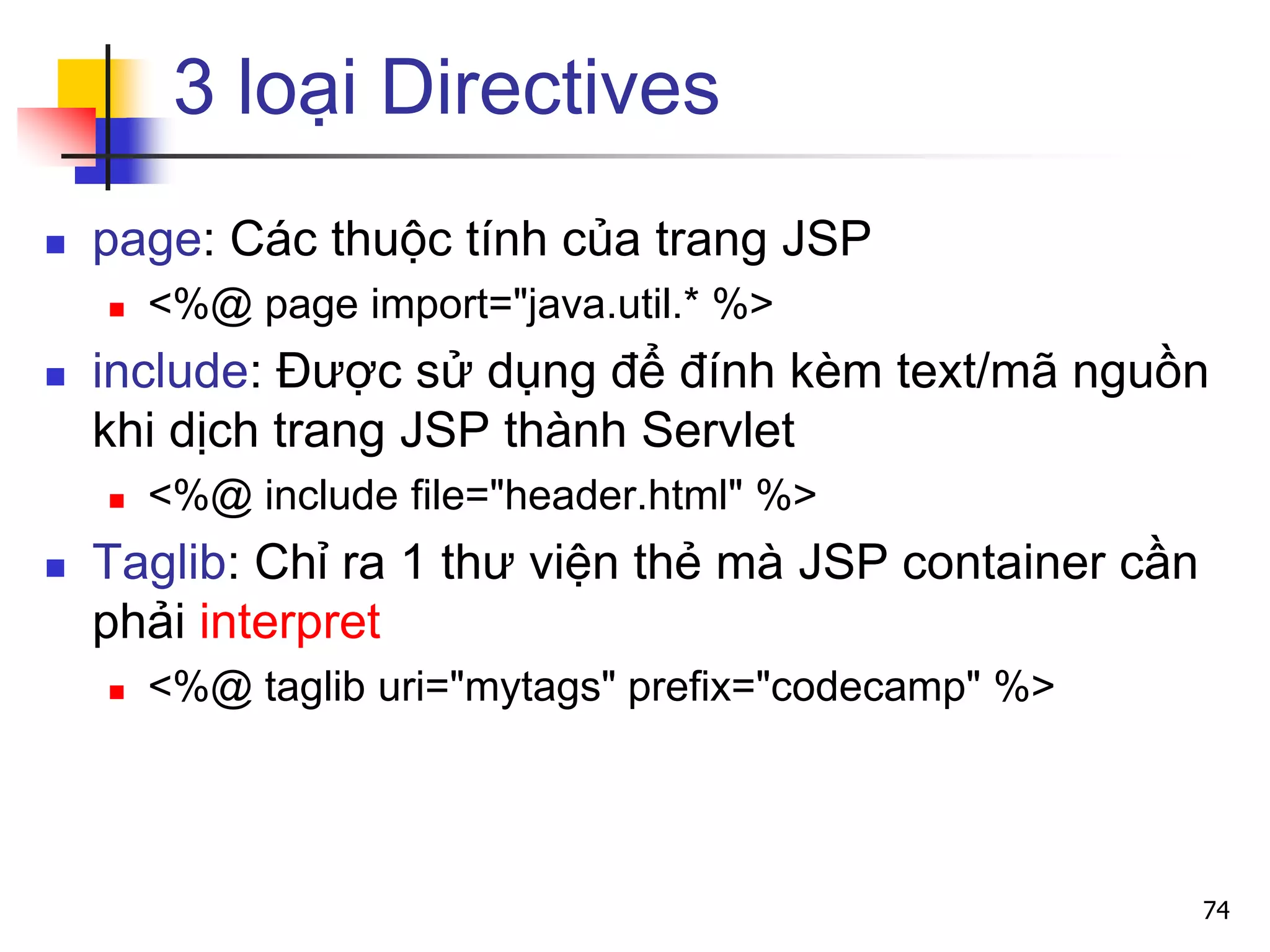 3 loại Directives
 page: Các thuộc tính của trang JSP
 <%@ page import="java.util.* %>
 include: Được sử dụng để đính kèm text/mã nguồn
khi dịch trang JSP thành Servlet
 <%@ include file="header.html" %>
 Taglib: Chỉ ra 1 thư viện thẻ mà JSP container cần
phải interpret
 <%@ taglib uri="mytags" prefix="codecamp" %>
74
 