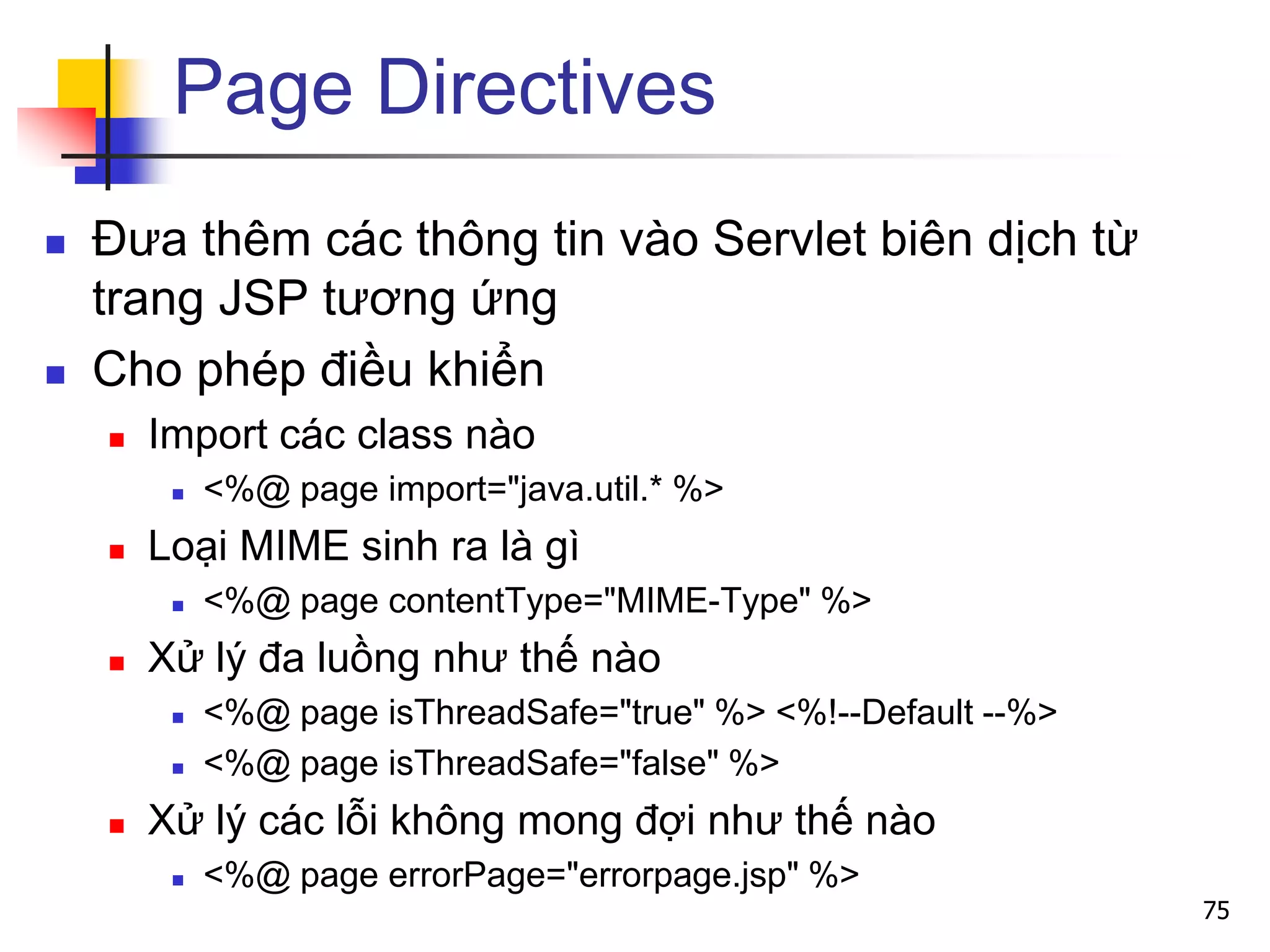 Page Directives
 Đưa thêm các thông tin vào Servlet biên dịch từ
trang JSP tương ứng
 Cho phép điều khiển
 Import các class nào
 <%@ page import="java.util.* %>
 Loại MIME sinh ra là gì
 <%@ page contentType="MIME-Type" %>
 Xử lý đa luồng như thế nào
 <%@ page isThreadSafe="true" %> <%!--Default --%>
 <%@ page isThreadSafe="false" %>
 Xử lý các lỗi không mong đợi như thế nào
 <%@ page errorPage="errorpage.jsp" %>
75
 