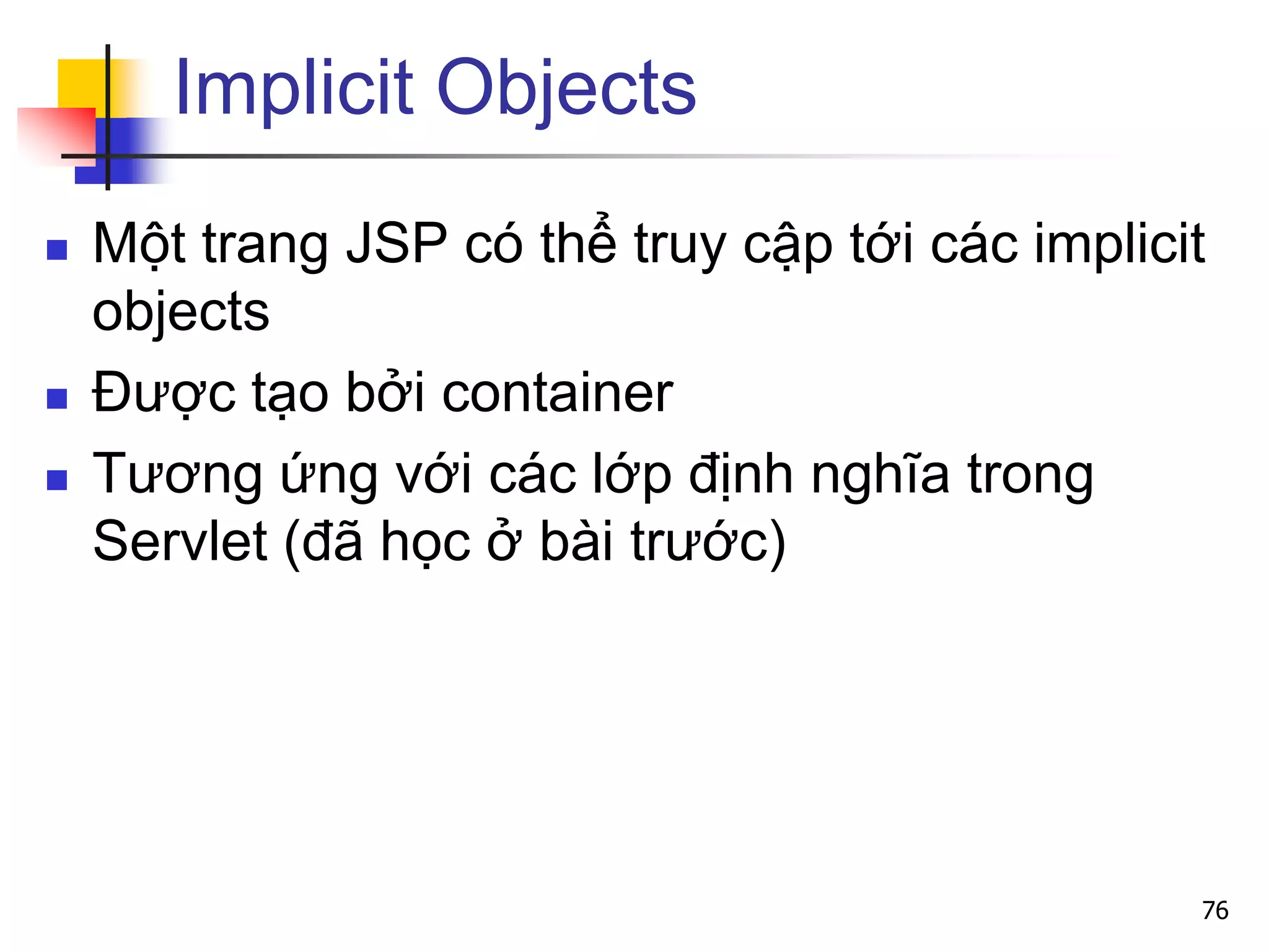 Implicit Objects
 Một trang JSP có thể truy cập tới các implicit
objects
 Được tạo bởi container
 Tương ứng với các lớp định nghĩa trong
Servlet (đã học ở bài trước)
76
 