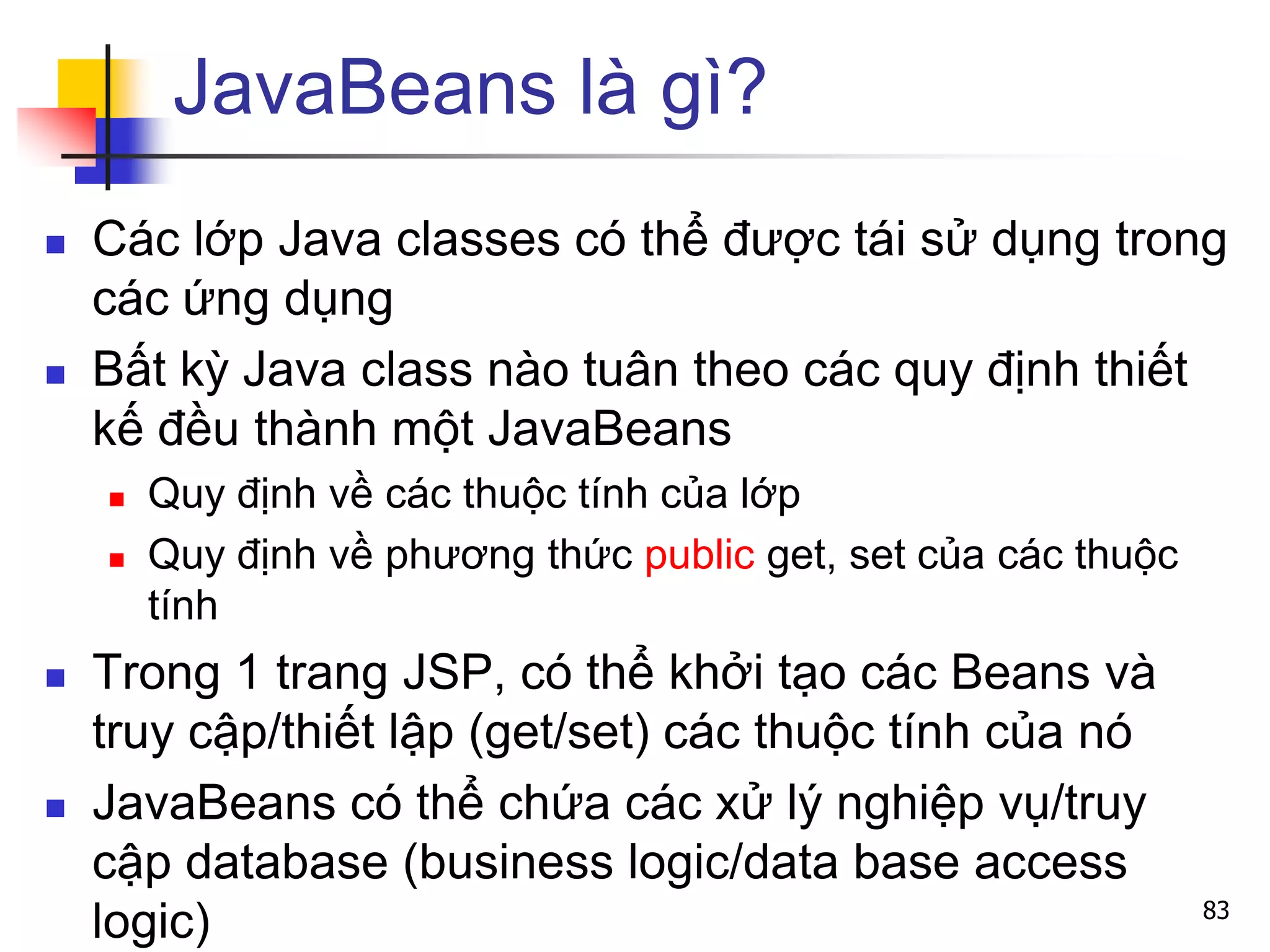 JavaBeans là gì?
 Các lớp Java classes có thể được tái sử dụng trong
các ứng dụng
 Bất kỳ Java class nào tuân theo các quy định thiết
kế đều thành một JavaBeans
 Quy định về các thuộc tính của lớp
 Quy định về phương thức public get, set của các thuộc
tính
 Trong 1 trang JSP, có thể khởi tạo các Beans và
truy cập/thiết lập (get/set) các thuộc tính của nó
 JavaBeans có thể chứa các xử lý nghiệp vụ/truy
cập database (business logic/data base access
logic) 83
 