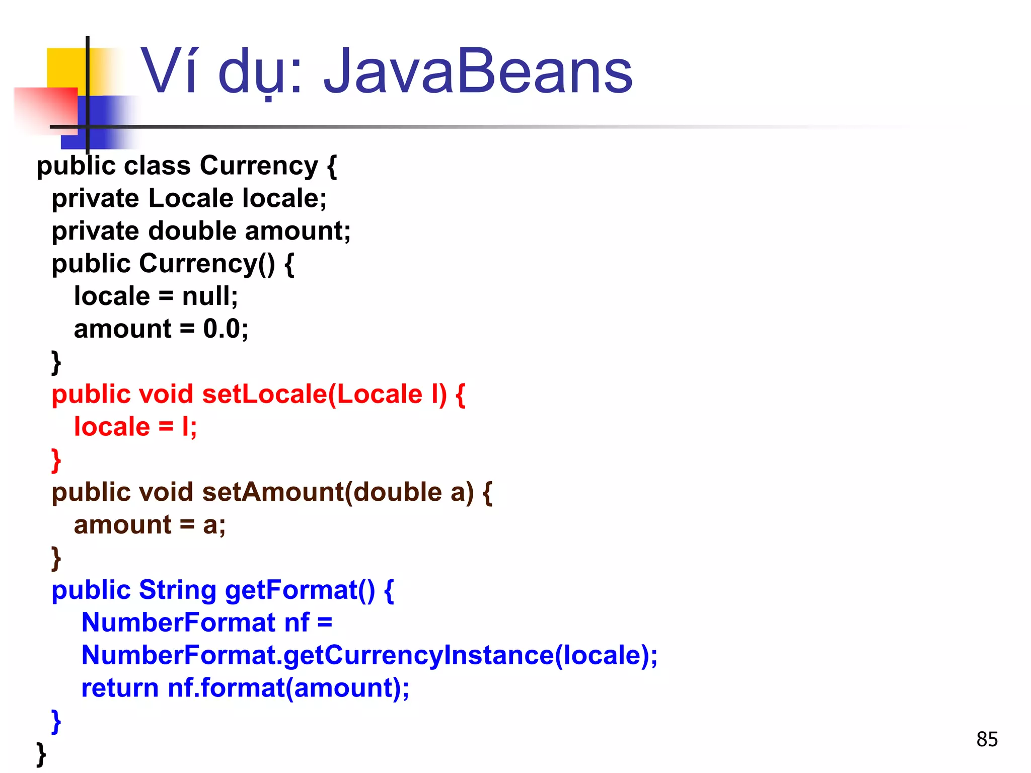 Ví dụ: JavaBeans
public class Currency {
private Locale locale;
private double amount;
public Currency() {
locale = null;
amount = 0.0;
}
public void setLocale(Locale l) {
locale = l;
}
public void setAmount(double a) {
amount = a;
}
public String getFormat() {
NumberFormat nf =
NumberFormat.getCurrencyInstance(locale);
return nf.format(amount);
}
}
85
 