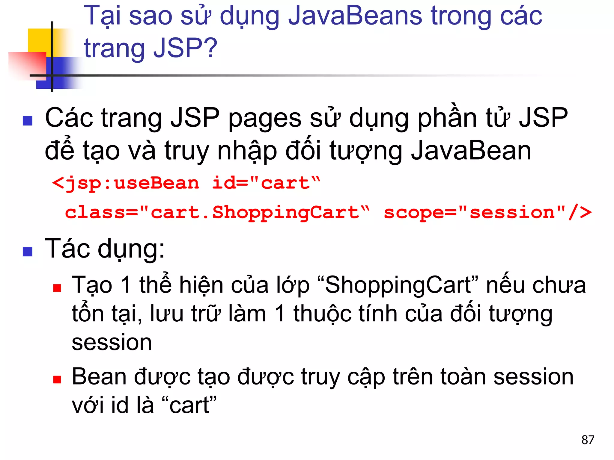 Tại sao sử dụng JavaBeans trong các
trang JSP?
 Các trang JSP pages sử dụng phần tử JSP
để tạo và truy nhập đối tượng JavaBean
<jsp:useBean id="cart“
class="cart.ShoppingCart“ scope="session"/>
 Tác dụng:
 Tạo 1 thể hiện của lớp “ShoppingCart” nếu chưa
tổn tại, lưu trữ làm 1 thuộc tính của đối tượng
session
 Bean được tạo được truy cập trên toàn session
với id là “cart”
87
 