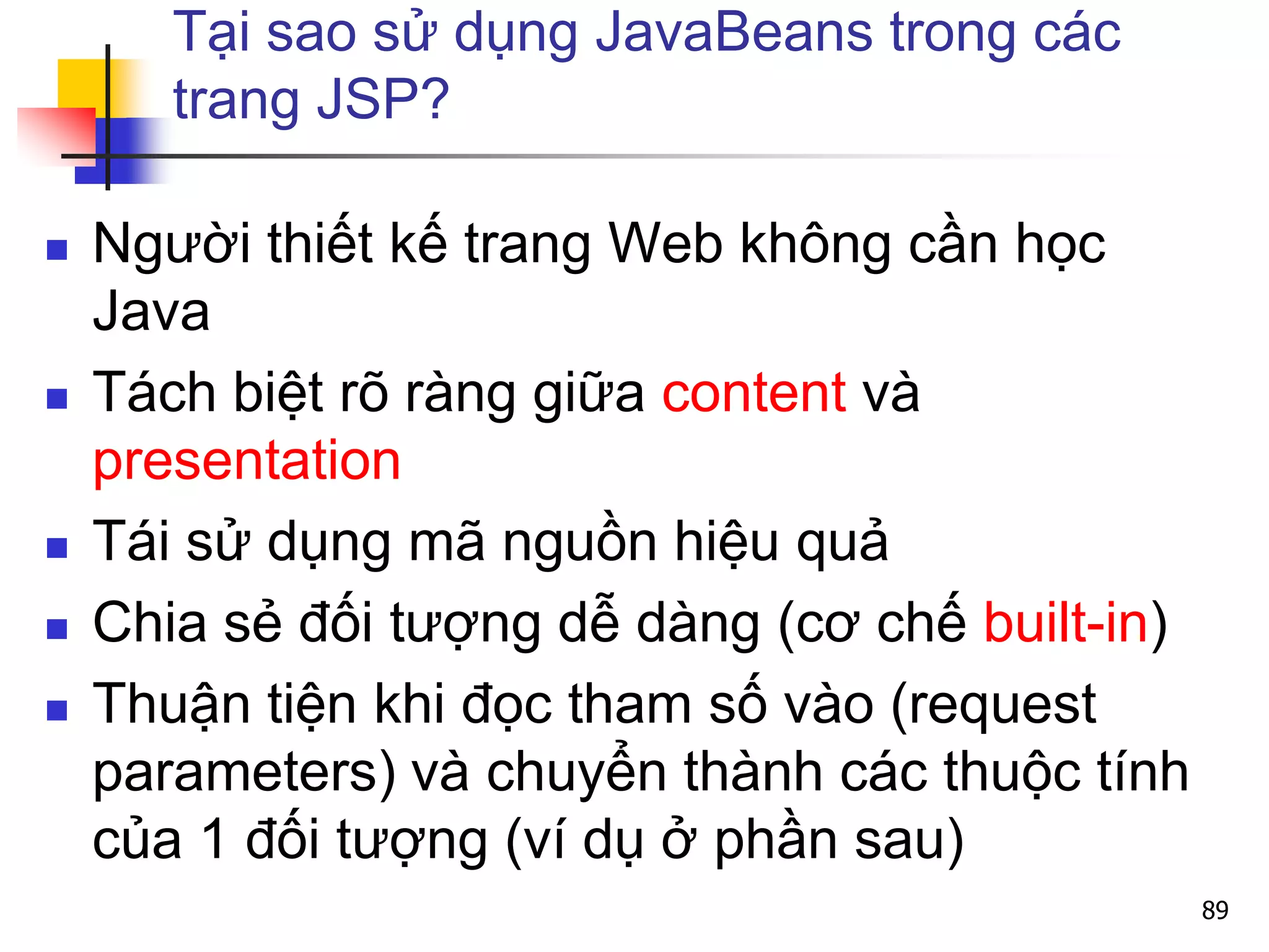 Tại sao sử dụng JavaBeans trong các
trang JSP?
 Người thiết kế trang Web không cần học
Java
 Tách biệt rõ ràng giữa content và
presentation
 Tái sử dụng mã nguồn hiệu quả
 Chia sẻ đối tượng dễ dàng (cơ chế built-in)
 Thuận tiện khi đọc tham số vào (request
parameters) và chuyển thành các thuộc tính
của 1 đối tượng (ví dụ ở phần sau)
89
 