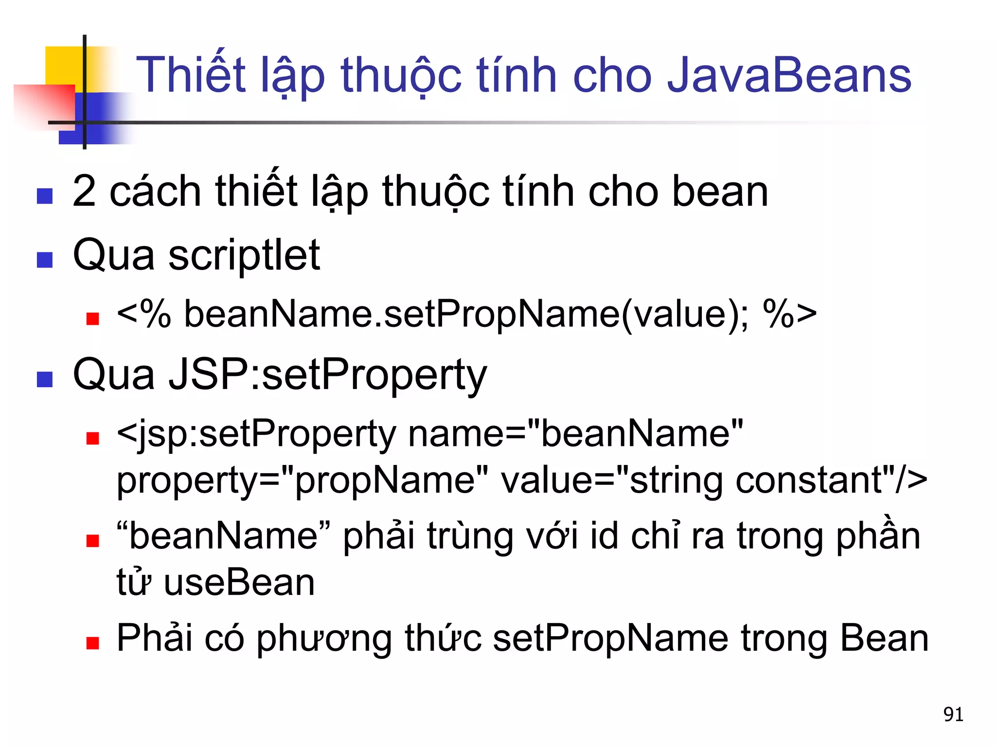 Thiết lập thuộc tính cho JavaBeans
 2 cách thiết lập thuộc tính cho bean
 Qua scriptlet
 <% beanName.setPropName(value); %>
 Qua JSP:setProperty
 <jsp:setProperty name="beanName"
property="propName" value="string constant"/>
 “beanName” phải trùng với id chỉ ra trong phần
tử useBean
 Phải có phương thức setPropName trong Bean
91
 