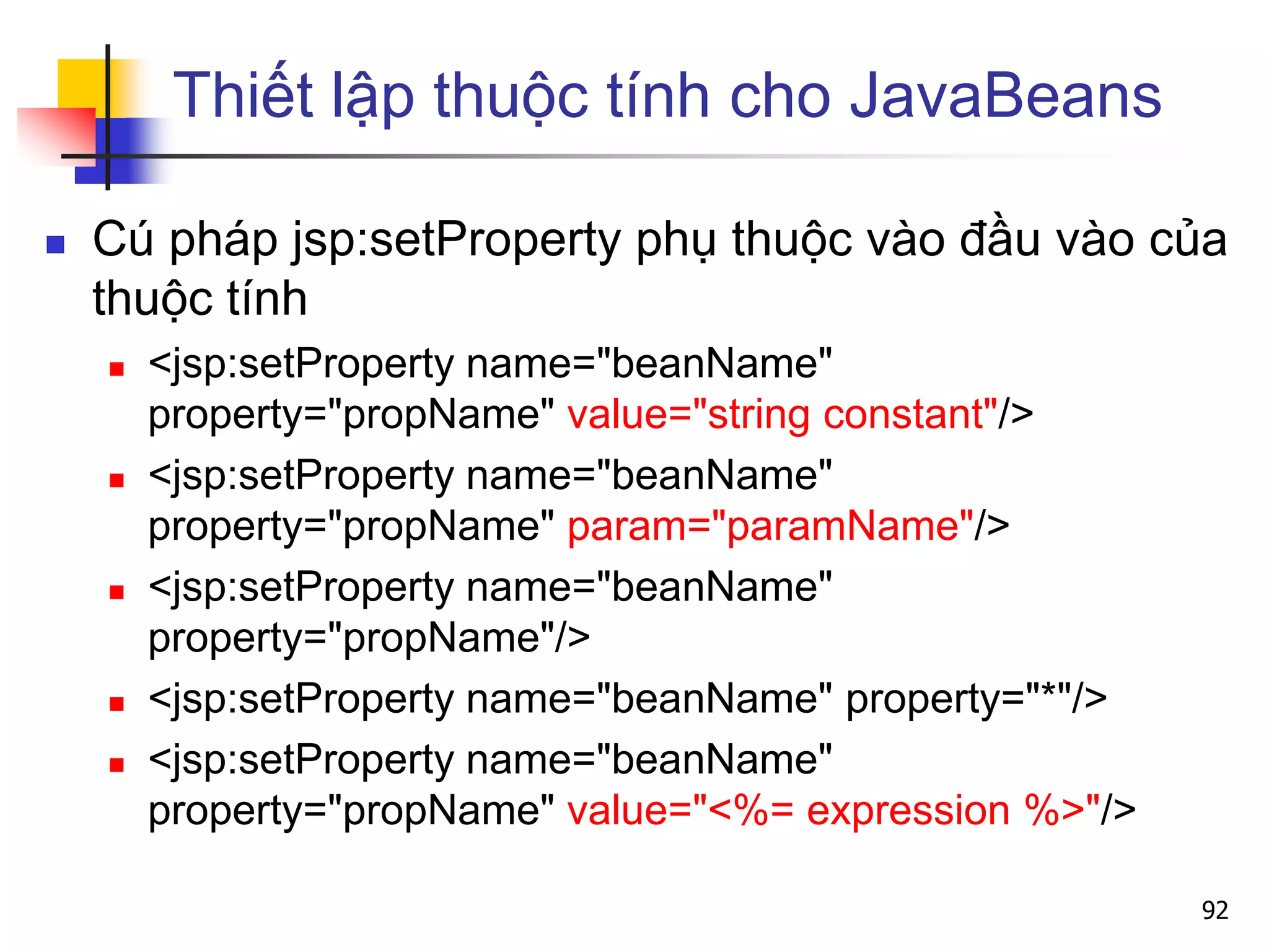 Thiết lập thuộc tính cho JavaBeans
 Cú pháp jsp:setProperty phụ thuộc vào đầu vào của
thuộc tính
 <jsp:setProperty name="beanName"
property="propName" value="string constant"/>
 <jsp:setProperty name="beanName"
property="propName" param="paramName"/>
 <jsp:setProperty name="beanName"
property="propName"/>
 <jsp:setProperty name="beanName" property="*"/>
 <jsp:setProperty name="beanName"
property="propName" value="<%= expression %>"/>
92
 