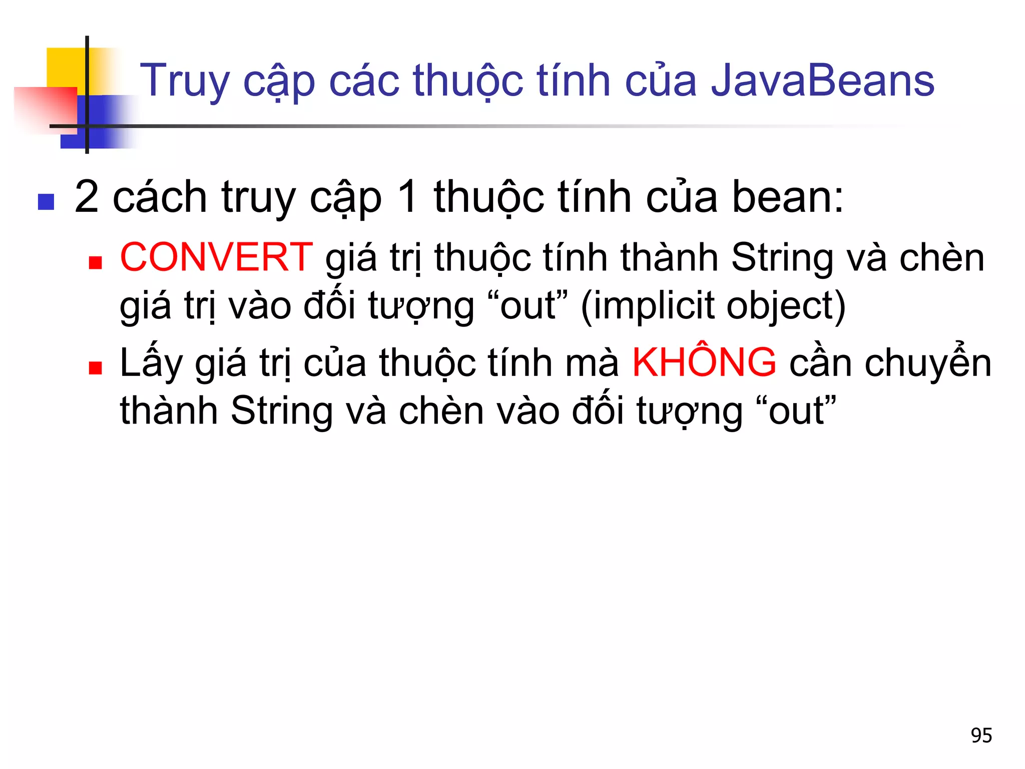 Truy cập các thuộc tính của JavaBeans
 2 cách truy cập 1 thuộc tính của bean:
 CONVERT giá trị thuộc tính thành String và chèn
giá trị vào đối tượng “out” (implicit object)
 Lấy giá trị của thuộc tính mà KHÔNG cần chuyển
thành String và chèn vào đối tượng “out”
95
 