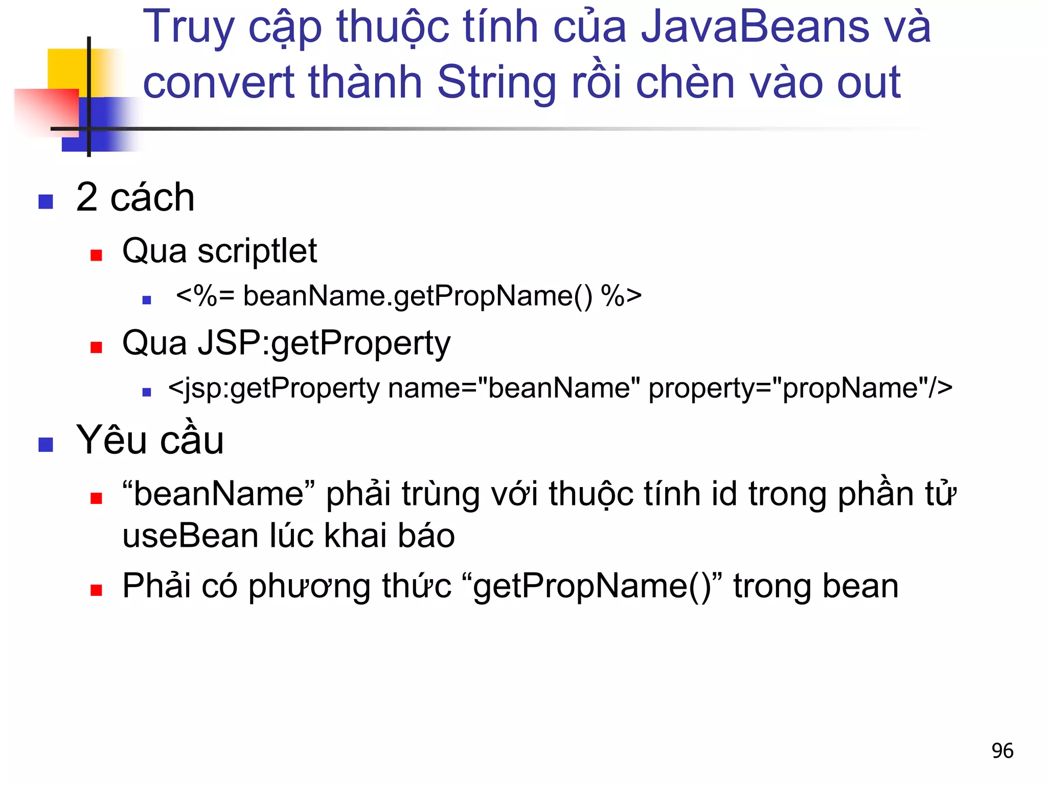 Truy cập thuộc tính của JavaBeans và
convert thành String rồi chèn vào out
 2 cách
 Qua scriptlet
 <%= beanName.getPropName() %>
 Qua JSP:getProperty
 <jsp:getProperty name="beanName" property="propName"/>
 Yêu cầu
 “beanName” phải trùng với thuộc tính id trong phần tử
useBean lúc khai báo
 Phải có phương thức “getPropName()” trong bean
96
 