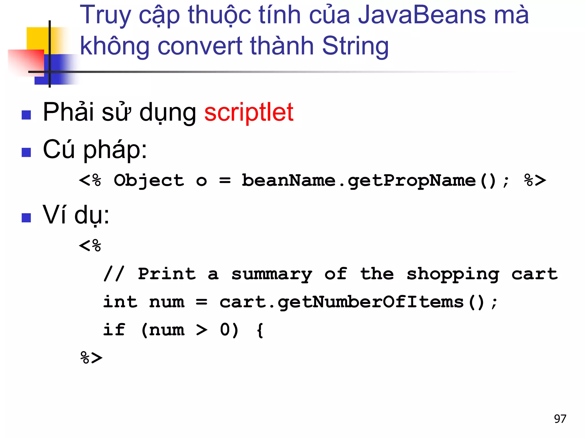 Truy cập thuộc tính của JavaBeans mà
không convert thành String
 Phải sử dụng scriptlet
 Cú pháp:
<% Object o = beanName.getPropName(); %>
 Ví dụ:
<%
// Print a summary of the shopping cart
int num = cart.getNumberOfItems();
if (num > 0) {
%>
97
 