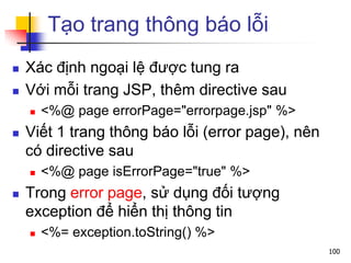 Tạo trang thông báo lỗi
 Xác định ngoại lệ được tung ra
 Với mỗi trang JSP, thêm directive sau
 <%@ page errorPage="errorpage.jsp" %>
 Viết 1 trang thông báo lỗi (error page), nên
có directive sau
 <%@ page isErrorPage="true" %>
 Trong error page, sử dụng đối tượng
exception để hiển thị thông tin
 <%= exception.toString() %>
100
 