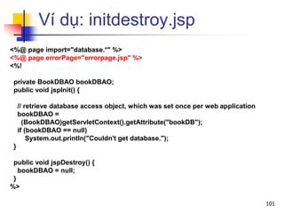 Ví dụ: initdestroy.jsp
<%@ page import="database.*" %>
<%@ page errorPage="errorpage.jsp" %>
<%!
private BookDBAO bookDBAO;
public void jspInit() {
// retrieve database access object, which was set once per web application
bookDBAO =
(BookDBAO)getServletContext().getAttribute("bookDB");
if (bookDBAO == null)
System.out.println("Couldn't get database.");
}
public void jspDestroy() {
bookDBAO = null;
}
%>
101
 