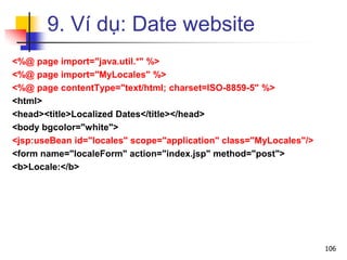 9. Ví dụ: Date website
<%@ page import="java.util.*" %>
<%@ page import="MyLocales" %>
<%@ page contentType="text/html; charset=ISO-8859-5" %>
<html>
<head><title>Localized Dates</title></head>
<body bgcolor="white">
<jsp:useBean id="locales" scope="application" class="MyLocales"/>
<form name="localeForm" action="index.jsp" method="post">
<b>Locale:</b>
106
 