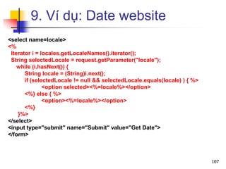 9. Ví dụ: Date website
<select name=locale>
<%
Iterator i = locales.getLocaleNames().iterator();
String selectedLocale = request.getParameter("locale");
while (i.hasNext()) {
String locale = (String)i.next();
if (selectedLocale != null && selectedLocale.equals(locale) ) { %>
<option selected><%=locale%></option>
<%} else { %>
<option><%=locale%></option>
<%}
}%>
</select>
<input type="submit" name="Submit" value="Get Date">
</form>
107
 