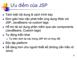 Ưu điểm của JSP
 Tách biệt nội dung & cách trình bày
 Đơn giản hóa việc phát triển ứng dụng Web với
JSP, JavaBeans và custom tags
 Hỗ trợ tái sử dụng phần mềm qua các components
(JavaBeans, Custom tags)
 Tự động triển khai
 Tự biên dịch lại các trang JSP khi có thay đổi
 Độc lập platform
 Dễ dàng hơn cho người thiết kế (không cần hiểu rõ
Java)
12
 