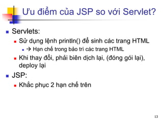 Ưu điểm của JSP so với Servlet?
 Servlets:
 Sử dụng lệnh println() để sinh các trang HTML
  Hạn chế trong bảo trì các trang HTML
 Khi thay đổi, phải biên dịch lại, (đóng gói lại),
deploy lại
 JSP:
 Khắc phục 2 hạn chế trên
13
 