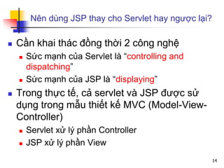 Nên dùng JSP thay cho Servlet hay ngược lại?
 Cần khai thác đồng thời 2 công nghệ
 Sức mạnh của Servlet là “controlling and
dispatching”
 Sức mạnh của JSP là “displaying”
 Trong thực tế, cả servlet và JSP được sử
dụng trong mẫu thiết kế MVC (Model-View-
Controller)
 Servlet xử lý phần Controller
 JSP xử lý phần View
14
 
