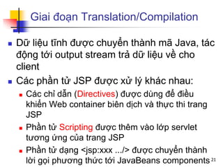 Giai đoạn Translation/Compilation
 Dữ liệu tĩnh được chuyển thành mã Java, tác
động tới output stream trả dữ liệu về cho
client
 Các phần tử JSP được xử lý khác nhau:
 Các chỉ dẫn (Directives) được dùng để điều
khiển Web container biên dịch và thực thi trang
JSP
 Phần tử Scripting được thêm vào lớp servlet
tương ứng của trang JSP
 Phần tử dạng <jsp:xxx .../> được chuyển thành
lời gọi phương thức tới JavaBeans components 21
 