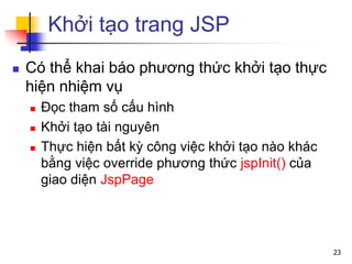 Khởi tạo trang JSP
 Có thể khai báo phương thức khởi tạo thực
hiện nhiệm vụ
 Đọc tham số cấu hình
 Khởi tạo tài nguyên
 Thực hiện bất kỳ công việc khởi tạo nào khác
bằng việc override phương thức jspInit() của
giao diện JspPage
23
 