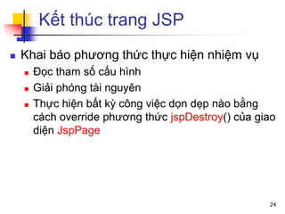 Kết thúc trang JSP
 Khai báo phương thức thực hiện nhiệm vụ
 Đọc tham số cấu hình
 Giải phóng tài nguyên
 Thực hiện bất kỳ công việc dọn dẹp nào bằng
cách override phương thức jspDestroy() của giao
diện JspPage
24
 