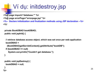 Ví dụ: initdestroy.jsp
<%@ page import="database.*" %>
<%@ page errorPage="errorpage.jsp" %>
<%-- Declare initialization and finalization methods using JSP declaration --%>
<%!
private BookDBAO bookDBAO;
public void jspInit() {
// retrieve database access object, which was set once per web application
bookDBAO =
(BookDBAO)getServletContext().getAttribute("bookDB");
if (bookDBAO == null)
System.out.println("Couldn't get database.");
}
public void jspDestroy() {
bookDBAO = null;
}
%>
25
 