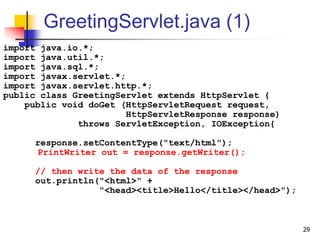 GreetingServlet.java (1)
import java.io.*;
import java.util.*;
import java.sql.*;
import javax.servlet.*;
import javax.servlet.http.*;
public class GreetingServlet extends HttpServlet {
public void doGet (HttpServletRequest request,
HttpServletResponse response)
throws ServletException, IOException{
response.setContentType("text/html");
PrintWriter out = response.getWriter();
// then write the data of the response
out.println("<html>" +
"<head><title>Hello</title></head>");
29
 