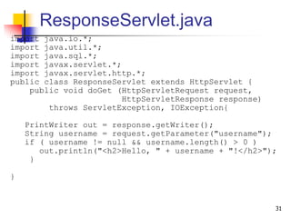 ResponseServlet.java
import java.io.*;
import java.util.*;
import java.sql.*;
import javax.servlet.*;
import javax.servlet.http.*;
public class ResponseServlet extends HttpServlet {
public void doGet (HttpServletRequest request,
HttpServletResponse response)
throws ServletException, IOException{
PrintWriter out = response.getWriter();
String username = request.getParameter("username");
if ( username != null && username.length() > 0 )
out.println("<h2>Hello, " + username + "!</h2>");
}
}
31
 