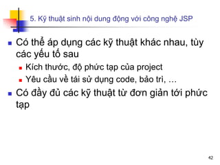 5. Kỹ thuật sinh nội dung động với công nghệ JSP
 Có thể áp dụng các kỹ thuật khác nhau, tùy
các yếu tố sau
 Kích thước, độ phức tạp của project
 Yêu cầu về tái sử dụng code, bảo trì, …
 Có đầy đủ các kỹ thuật từ đơn giản tới phức
tạp
42
 