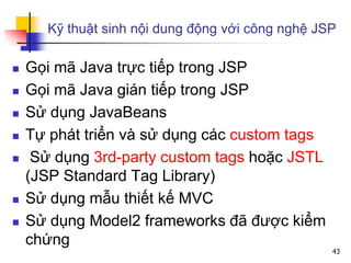 Kỹ thuật sinh nội dung động với công nghệ JSP
 Gọi mã Java trực tiếp trong JSP
 Gọi mã Java gián tiếp trong JSP
 Sử dụng JavaBeans
 Tự phát triển và sử dụng các custom tags
 Sử dụng 3rd-party custom tags hoặc JSTL
(JSP Standard Tag Library)
 Sử dụng mẫu thiết kế MVC
 Sử dụng Model2 frameworks đã được kiểm
chứng
43
 
