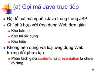 (a) Gọi mã Java trực tiếp
 Đặt tất cả mã nguồn Java trong trang JSP
 Chỉ phù hợp với ứng dụng Web đơn giản
 Khó bảo trì
 Khó tái sử dụng
 Khó hiểu
 Không nên dùng với loại ứng dụng Web
tương đối phức tạp
 Phân tách giữa contents và presentation là chưa
rõ ràng
44
 