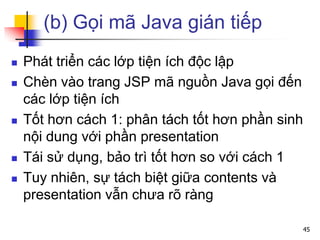 (b) Gọi mã Java gián tiếp
 Phát triển các lớp tiện ích độc lập
 Chèn vào trang JSP mã nguồn Java gọi đến
các lớp tiện ích
 Tốt hơn cách 1: phân tách tốt hơn phần sinh
nội dung với phần presentation
 Tái sử dụng, bảo trì tốt hơn so với cách 1
 Tuy nhiên, sự tách biệt giữa contents và
presentation vẫn chưa rõ ràng
45
 