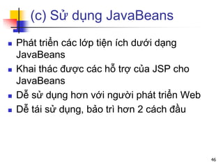 (c) Sử dụng JavaBeans
 Phát triển các lớp tiện ích dưới dạng
JavaBeans
 Khai thác được các hỗ trợ của JSP cho
JavaBeans
 Dễ sử dụng hơn với người phát triển Web
 Dễ tái sử dụng, bảo trì hơn 2 cách đầu
46
 
