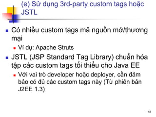 (e) Sử dụng 3rd-party custom tags hoặc
JSTL
 Có nhiều custom tags mã nguồn mở/thương
mại
 Ví dụ: Apache Struts
 JSTL (JSP Standard Tag Library) chuẩn hóa
tập các custom tags tối thiểu cho Java EE
 Với vai trò developer hoặc deployer, cần đảm
bảo có đủ các custom tags này (Từ phiên bản
J2EE 1.3)
48
 