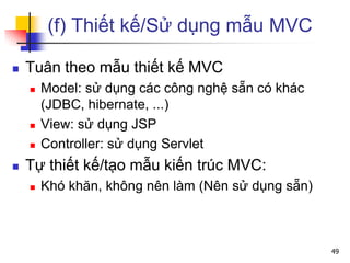 (f) Thiết kế/Sử dụng mẫu MVC
 Tuân theo mẫu thiết kế MVC
 Model: sử dụng các công nghệ sẵn có khác
(JDBC, hibernate, ...)
 View: sử dụng JSP
 Controller: sử dụng Servlet
 Tự thiết kế/tạo mẫu kiến trúc MVC:
 Khó khăn, không nên làm (Nên sử dụng sẵn)
49
 