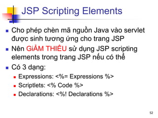 JSP Scripting Elements
 Cho phép chèn mã nguồn Java vào servlet
được sinh tương ứng cho trang JSP
 Nên GiẢM THIỂU sử dụng JSP scripting
elements trong trang JSP nếu có thể
 Có 3 dạng:
 Expressions: <%= Expressions %>
 Scriptlets: <% Code %>
 Declarations: <%! Declarations %>
52
 