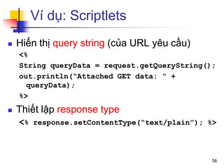 Ví dụ: Scriptlets
 Hiển thị query string (của URL yêu cầu)
<%
String queryData = request.getQueryString();
out.println(“Attached GET data: “ +
queryData);
%>
 Thiết lập response type
<% response.setContentType(“text/plain”); %>
56
 