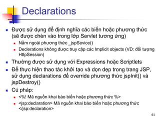 Declarations
 Được sử dụng để định nghĩa các biến hoặc phương thức
(sẽ được chèn vào trong lớp Servlet tương ứng)
 Nằm ngoài phương thức _jspSevice()
 Declerations không được truy cập các Implicit objects (VD: đối tượng
HttpSession)
 Thường được sử dụng với Expressions hoặc Scriptlets
 Để thực hiện thao tác khởi tạo và dọn dẹp trong trang JSP,
sử dụng declarations để override phương thức jspInit() và
jspDestroy()
 Cú pháp:
 <%! Mã nguồn khai báo biến hoặc phương thức %>
 <jsp:declaration> Mã nguồn khai báo biến hoặc phương thức
</jsp:declaration>
61
 