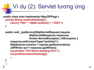 Ví dụ (2): Servlet tương ứng
public class xxxx implements HttpJSPPage {
private String randomHeading() {
return(“<H2>” + Math.random() + “</H2>”);
}
public void _jspService(HttpServletRequest request,
HttpServletResponse response)
throws ServletException, IOException {
response.setContentType(“text/html”);
HttpSession session = request.getSession(true);
JSPWriter out = response.getWriter();
out.println(“<H1>Some heading</H1>”);
out.println(randomHeading());
...
}
...
} 63
 