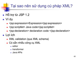 Tại sao nên sử dụng cú pháp XML?
 Hỗ trợ từ JSP 1.2
 Ví dụ
 <jsp:expression>Expression</jsp:expression>
 <jsp:scriptlet> Java code</jsp:scriptlet>
 <jsp:declaration> declaration code </jsp:declaration>
 Lợi ích
 XML validation (qua XML schema)
 Có sẵn nhiều công cụ XML
 editor
 transformer
 Java APIs
65
 
