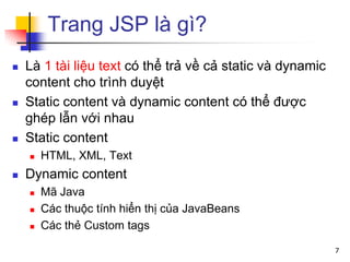 Trang JSP là gì?
 Là 1 tài liệu text có thể trả về cả static và dynamic
content cho trình duyệt
 Static content và dynamic content có thể được
ghép lẫn với nhau
 Static content
 HTML, XML, Text
 Dynamic content
 Mã Java
 Các thuộc tính hiển thị của JavaBeans
 Các thẻ Custom tags
7
 
