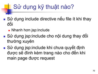 Sử dụng kỹ thuật nào?
 Sử dụng include directive nếu file ít khi thay
đổi
 Nhanh hơn jsp:include
 Sử dụng jsp:include cho nội dung thay đổi
thường xuyên
 Sử dụng jsp:include khi chưa quyết định
được sẽ đính kèm trang nào cho đến khi
main page được request
70
 