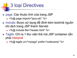 3 loại Directives
 page: Các thuộc tính của trang JSP
 <%@ page import="java.util.* %>
 include: Được sử dụng để đính kèm text/mã nguồn
khi dịch trang JSP thành Servlet
 <%@ include file="header.html" %>
 Taglib: Chỉ ra 1 thư viện thẻ mà JSP container cần
phải interpret
 <%@ taglib uri="mytags" prefix="codecamp" %>
74
 