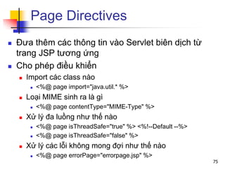 Page Directives
 Đưa thêm các thông tin vào Servlet biên dịch từ
trang JSP tương ứng
 Cho phép điều khiển
 Import các class nào
 <%@ page import="java.util.* %>
 Loại MIME sinh ra là gì
 <%@ page contentType="MIME-Type" %>
 Xử lý đa luồng như thế nào
 <%@ page isThreadSafe="true" %> <%!--Default --%>
 <%@ page isThreadSafe="false" %>
 Xử lý các lỗi không mong đợi như thế nào
 <%@ page errorPage="errorpage.jsp" %>
75
 