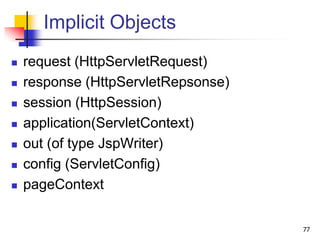 Implicit Objects
 request (HttpServletRequest)
 response (HttpServletRepsonse)
 session (HttpSession)
 application(ServletContext)
 out (of type JspWriter)
 config (ServletConfig)
 pageContext
77
 