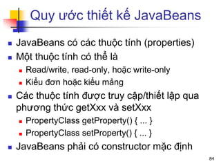Quy ước thiết kế JavaBeans
 JavaBeans có các thuộc tính (properties)
 Một thuộc tính có thể là
 Read/write, read-only, hoặc write-only
 Kiểu đơn hoặc kiểu mảng
 Các thuộc tính được truy cập/thiết lập qua
phương thức getXxx và setXxx
 PropertyClass getProperty() { ... }
 PropertyClass setProperty() { ... }
 JavaBeans phải có constructor mặc định
84
 