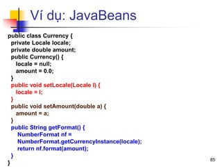 Ví dụ: JavaBeans
public class Currency {
private Locale locale;
private double amount;
public Currency() {
locale = null;
amount = 0.0;
}
public void setLocale(Locale l) {
locale = l;
}
public void setAmount(double a) {
amount = a;
}
public String getFormat() {
NumberFormat nf =
NumberFormat.getCurrencyInstance(locale);
return nf.format(amount);
}
}
85
 