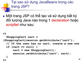 Tại sao sử dụng JavaBeans trong các
trang JSP?
 Một trang JSP có thể tạo và sử dụng bất kỳ
đối tượng Java nào trong 1 declaration hoặc
scriptlet như sau:
<%
ShoppingCart cart =
(ShoppingCart)session.getAttribute("cart");
// If the user has no cart, create a new one
if (cart == null) {
cart = new ShoppingCart();
session.setAttribute("cart", cart);
}
%> 86
 