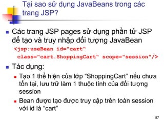 Tại sao sử dụng JavaBeans trong các
trang JSP?
 Các trang JSP pages sử dụng phần tử JSP
để tạo và truy nhập đối tượng JavaBean
<jsp:useBean id="cart“
class="cart.ShoppingCart“ scope="session"/>
 Tác dụng:
 Tạo 1 thể hiện của lớp “ShoppingCart” nếu chưa
tổn tại, lưu trữ làm 1 thuộc tính của đối tượng
session
 Bean được tạo được truy cập trên toàn session
với id là “cart”
87
 
