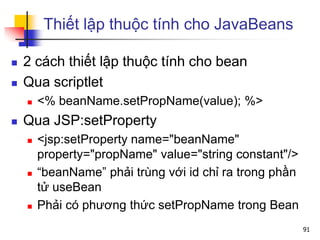 Thiết lập thuộc tính cho JavaBeans
 2 cách thiết lập thuộc tính cho bean
 Qua scriptlet
 <% beanName.setPropName(value); %>
 Qua JSP:setProperty
 <jsp:setProperty name="beanName"
property="propName" value="string constant"/>
 “beanName” phải trùng với id chỉ ra trong phần
tử useBean
 Phải có phương thức setPropName trong Bean
91
 